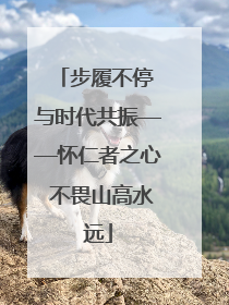 步履不停 与时代共振——怀仁者之心 不畏山高水远