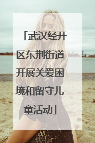 武汉经开区东荆街道开展关爱困境和留守儿童活动