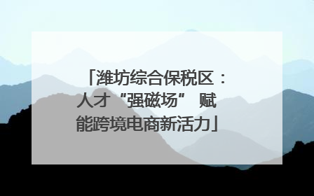 潍坊综合保税区：人才“强磁场” 赋能跨境电商新活力
