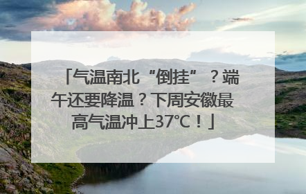 气温南北“倒挂”？端午还要降温？下周安徽最高气温冲上37℃！