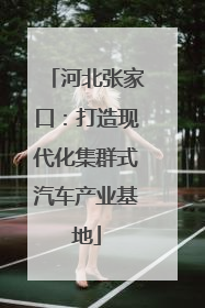 河北张家口：打造现代化集群式汽车产业基地