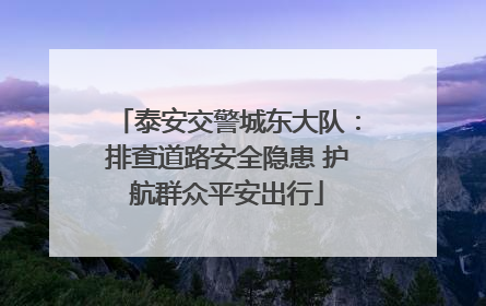 泰安交警城东大队：排查道路安全隐患 护航群众平安出行