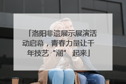 洛阳非遗展示展演活动启幕，青春力量让千年技艺“潮” 起来