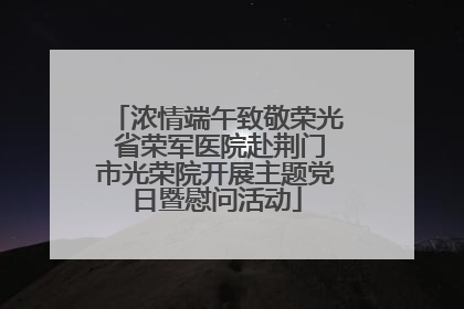 浓情端午致敬荣光 省荣军医院赴荆门市光荣院开展主题党日暨慰问活动