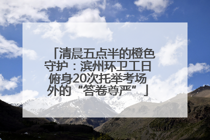 清晨五点半的橙色守护：滨州环卫工日俯身20次托举考场外的“答卷尊严”