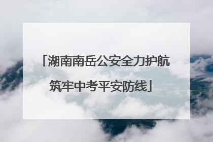 湖南南岳公安全力护航 筑牢中考平安防线