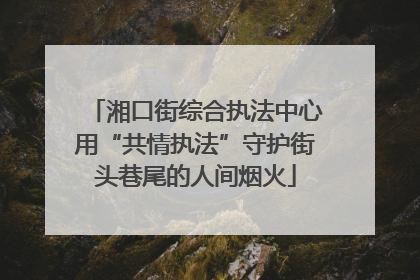湘口街综合执法中心用“共情执法”守护街头巷尾的人间烟火