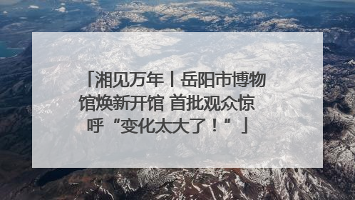 湘见万年丨岳阳市博物馆焕新开馆 首批观众惊呼“变化太大了！”