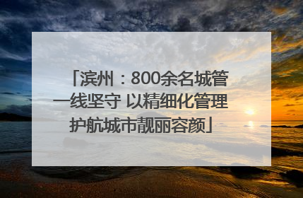 滨州：800余名城管一线坚守 以精细化管理护航城市靓丽容颜