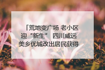 荒地变广场 老小区迎“新生” 四川威远美乡优城改出居民获得感｜万千气象看四川