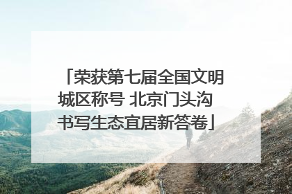 荣获第七届全国文明城区称号 北京门头沟书写生态宜居新答卷