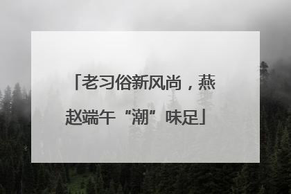 老习俗新风尚，燕赵端午“潮”味足