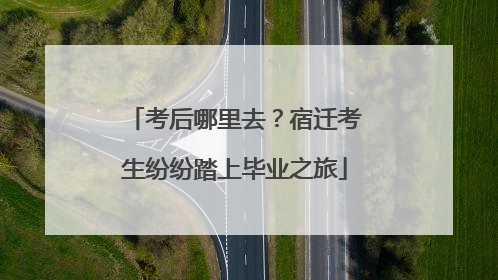 考后哪里去？宿迁考生纷纷踏上毕业之旅
