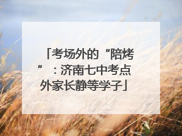 考场外的“陪烤”：济南七中考点外家长静等学子