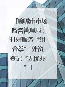 聊城市市场监督管理局：打好服务“组合拳” 外资登记“无忧办”