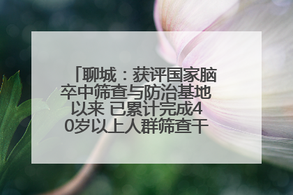 聊城：获评国家脑卒中筛查与防治基地以来 已累计完成40岁以上人群筛查干预40余万人次