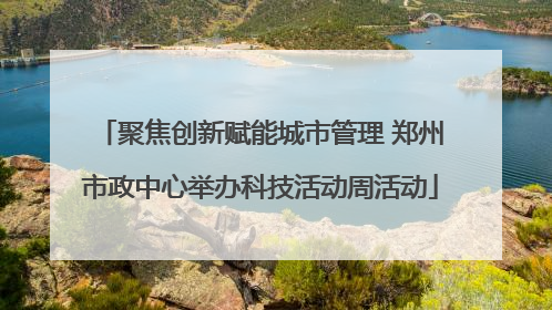 聚焦创新赋能城市管理 郑州市政中心举办科技活动周活动