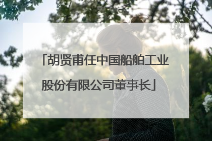 胡贤甫任中国船舶工业股份有限公司董事长