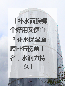 补水面膜哪个好用又便宜？补水保湿面膜排行榜前十名，水润力持久