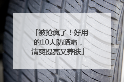 被抢疯了！好用的10大防晒霜，清爽提亮又养肤