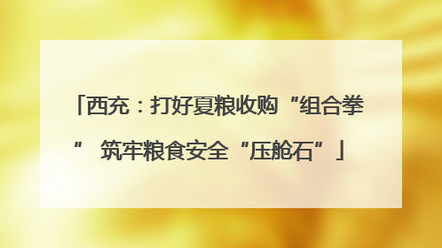 西充：打好夏粮收购“组合拳” 筑牢粮食安全“压舱石”