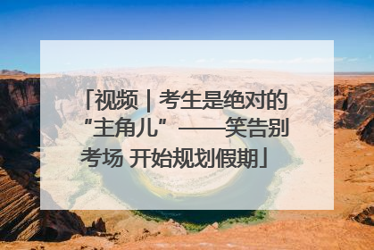 视频｜考生是绝对的“主角儿”——笑告别考场 开始规划假期