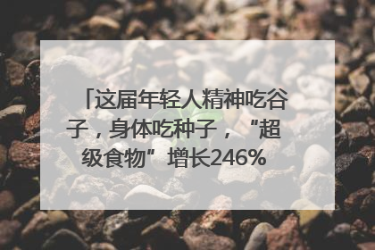 这届年轻人精神吃谷子，身体吃种子，“超级食物”增长246%｜变革618