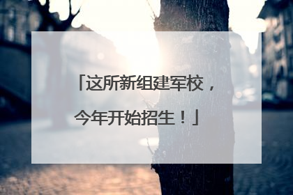 这所新组建军校，今年开始招生！