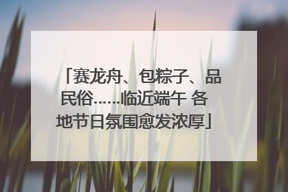 赛龙舟、包粽子、品民俗……临近端午 各地节日氛围愈发浓厚
