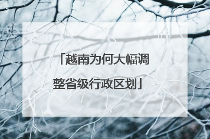 越南为何大幅调整省级行政区划