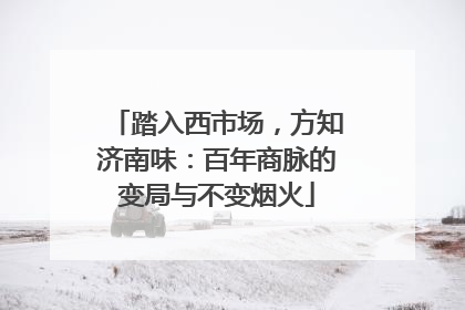 踏入西市场，方知济南味：百年商脉的变局与不变烟火