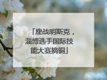 鏖战明斯克，淄博选手国际技能大赛摘铜