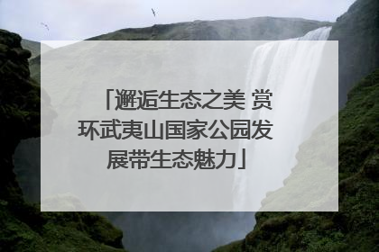 邂逅生态之美 赏环武夷山国家公园发展带生态魅力
