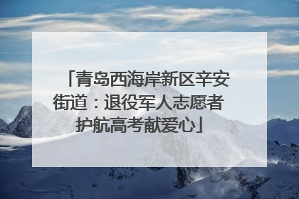 青岛西海岸新区辛安街道：退役军人志愿者护航高考献爱心