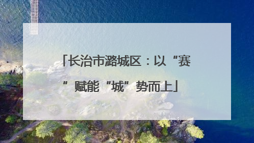 长治市潞城区：以“赛”赋能“城”势而上