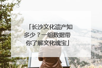 长沙文化遗产知多少？一组数据带你了解文化瑰宝