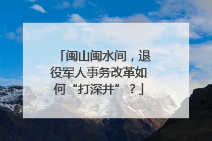 闽山闽水间，退役军人事务改革如何“打深井”？