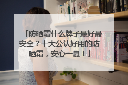 防晒霜什么牌子最好最安全？十大公认好用的防晒霜，安心一夏！