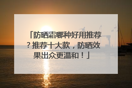 防晒霜哪种好用推荐？推荐十大款，防晒效果出众更温和！