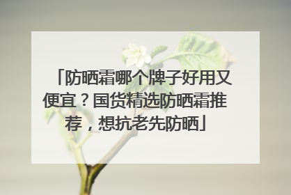 防晒霜哪个牌子好用又便宜？国货精选防晒霜推荐，想抗老先防晒