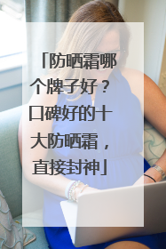 防晒霜哪个牌子好？口碑好的十大防晒霜，直接封神