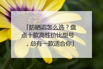 防晒霜怎么选？盘点十款高性价比型号，总有一款适合你