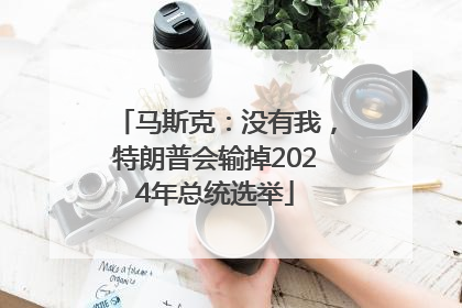 马斯克：没有我，特朗普会输掉2024年总统选举