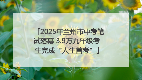2025年兰州市中考笔试落幕 3.9万九年级考生完成“人生首考”