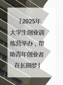 2025年大学生创业训练营举办，帮助青年创业者在长圆梦