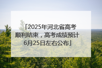 2025年河北省高考顺利结束，高考成绩预计6月25日左右公布