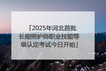 2025年河北首批长期照护师职业技能等级认定考试今日开始