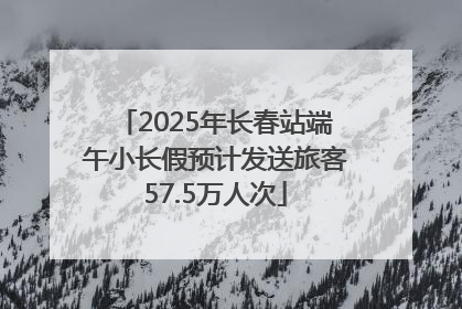 2025年长春站端午小长假预计发送旅客57.5万人次