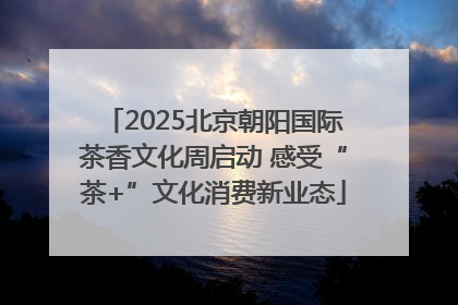 2025北京朝阳国际茶香文化周启动 感受“茶+”文化消费新业态