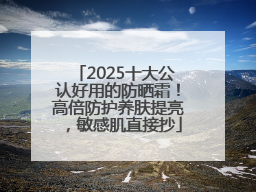 2025十大公认好用的防晒霜！高倍防护养肤提亮，敏感肌直接抄